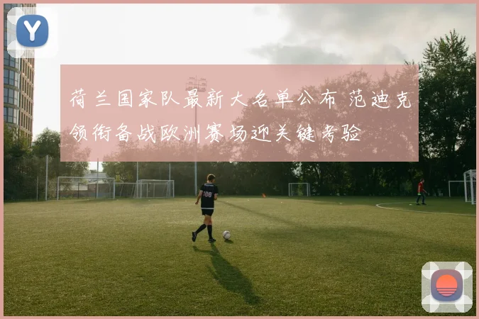 荷兰国家队最新大名单公布 范迪克领衔备战欧洲赛场迎关键考验
