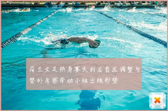 荷兰女足热身赛失利后首发调整与替补考察牵动小组出线形势