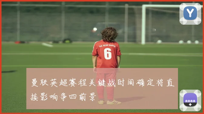 曼联英超赛程关键战时间确定将直接影响争四前景