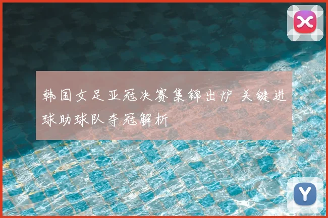 韩国女足亚冠决赛集锦出炉 关键进球助球队夺冠解析