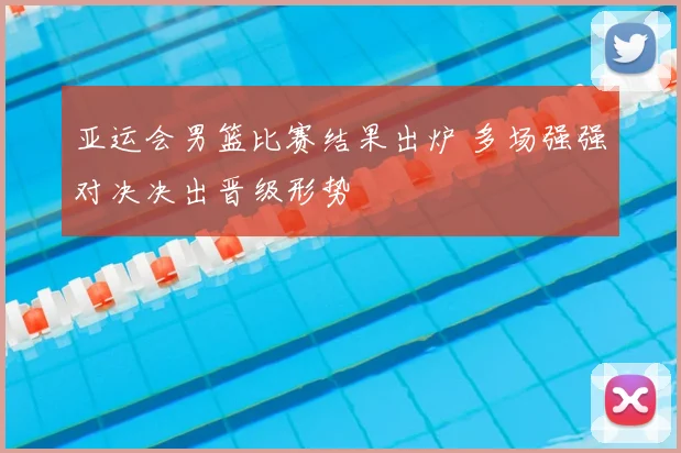 亚运会男篮比赛结果出炉 多场强强对决决出晋级形势