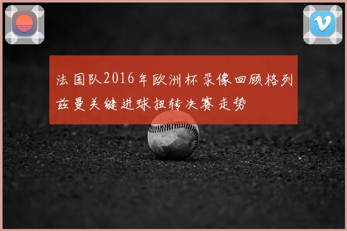 法国队2016年欧洲杯录像回顾格列兹曼关键进球扭转决赛走势