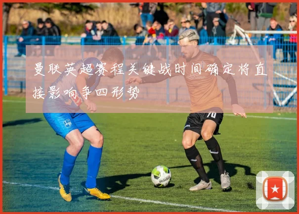 曼联英超赛程关键战时间确定将直接影响争四形势