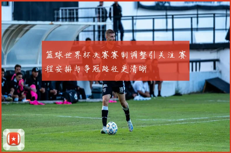 篮球世界杯决赛赛制调整引关注 赛程安排与争冠路径更清晰