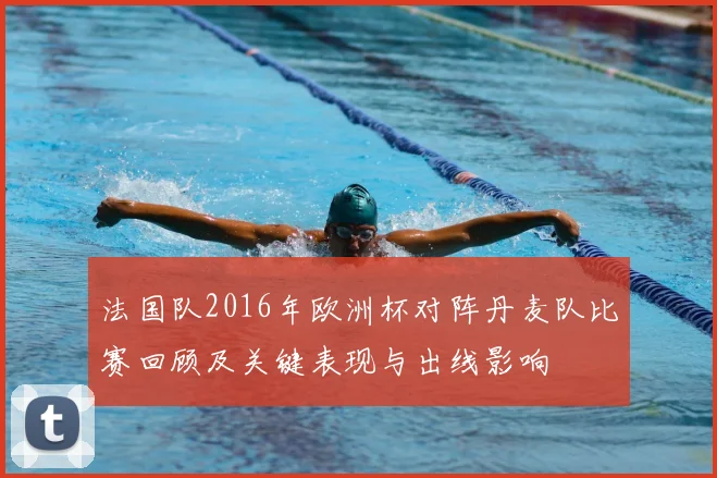 法国队2016年欧洲杯对阵丹麦队比赛回顾及关键表现与出线影响