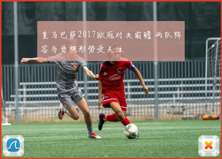 皇马巴萨2017欧冠对决前瞻 两队阵容与晋级形势受关注