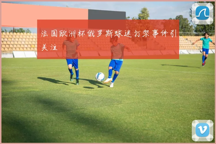 法国欧洲杯俄罗斯球迷打架事件引关注