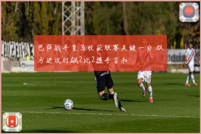 巴萨战平皇马收获联赛关键一分 双方进攻对飙2比2握手言和