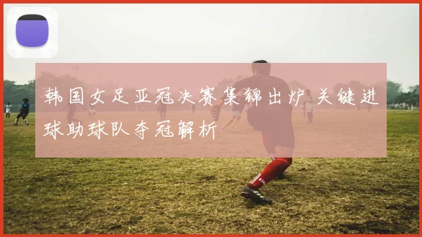 韩国女足亚冠决赛集锦出炉 关键进球助球队夺冠解析