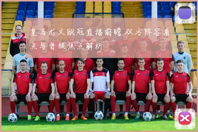 皇马尤文欧冠直播前瞻 双方阵容看点与晋级焦点解析