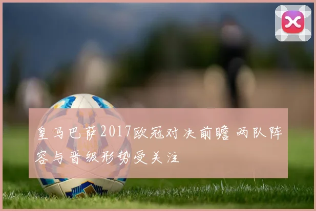 皇马巴萨2017欧冠对决前瞻 两队阵容与晋级形势受关注