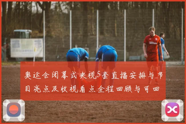 奥运会闭幕式央视5套直播安排与节目亮点及收视看点全程回顾与可回看渠道