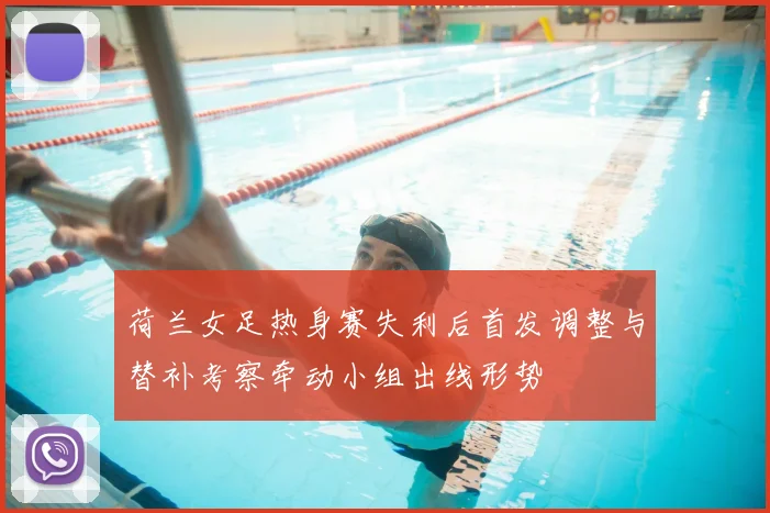 荷兰女足热身赛失利后首发调整与替补考察牵动小组出线形势