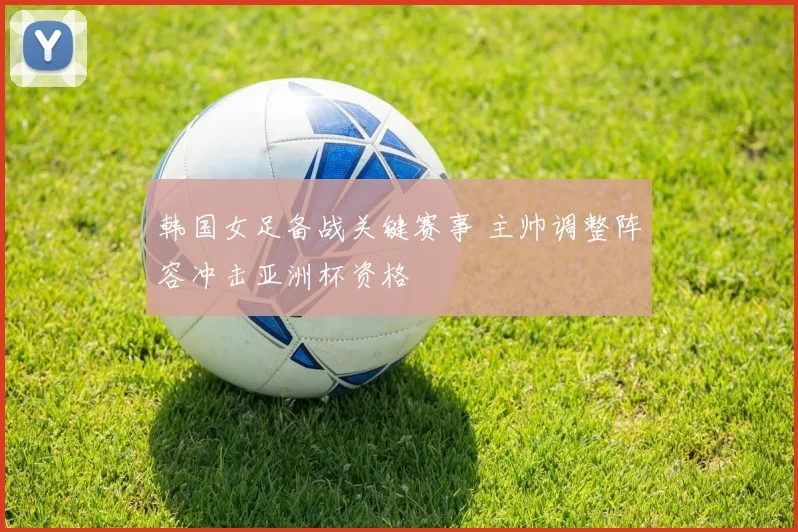 韩国女足备战关键赛事 主帅调整阵容冲击亚洲杯资格