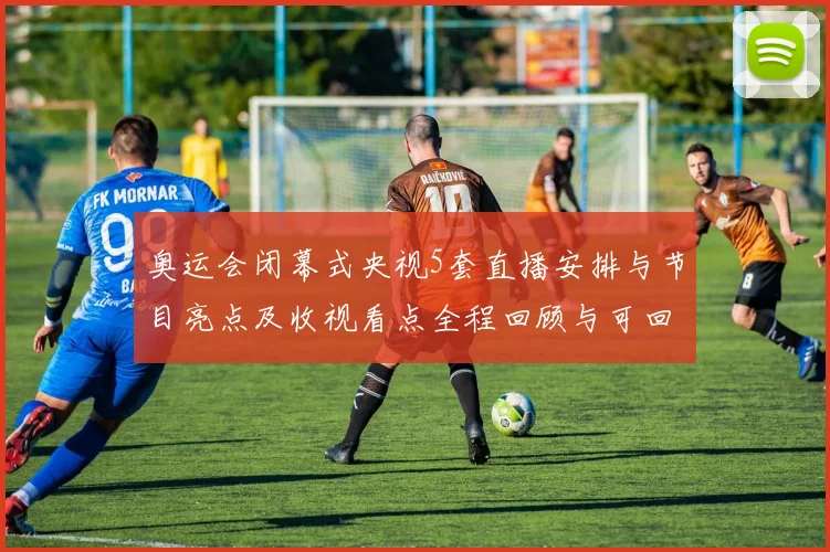 奥运会闭幕式央视5套直播安排与节目亮点及收视看点全程回顾与可回看渠道